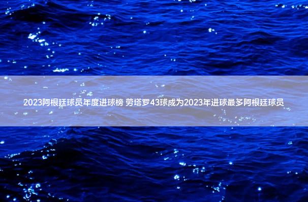 2023阿根廷球员年度进球榜 劳塔罗43球成为2023年进球最多阿根廷球员